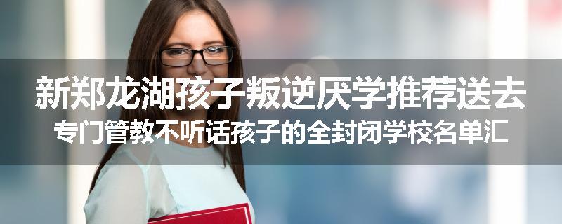 新郑龙湖孩子叛逆厌学推荐送去专门管教不听话孩子的全封闭学校名单汇总