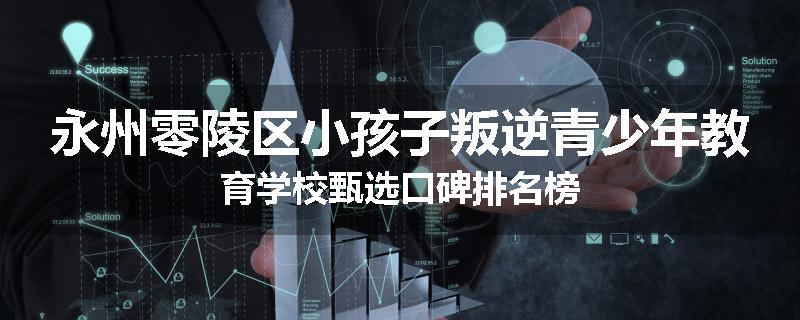 永州零陵区小孩子叛逆青少年教育学校甄选口碑排名榜
