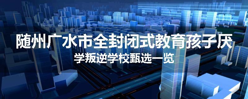 随州广水市全封闭式教育孩子厌学叛逆学校甄选一览