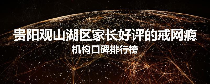 贵阳观山湖区家长好评的戒网瘾机构口碑排行榜