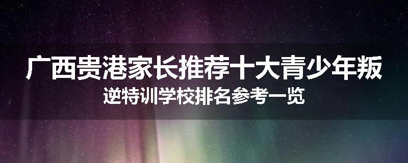 广西贵港家长推荐十大青少年叛逆特训学校排名参考一览