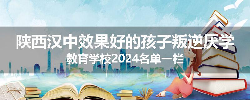 陕西汉中效果好的孩子叛逆厌学教育学校2024名单一栏