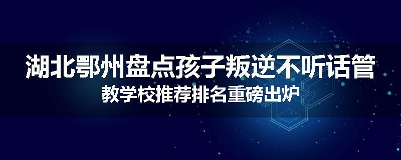 湖北鄂州盘点孩子叛逆不听话管教学校推荐排名重磅出炉