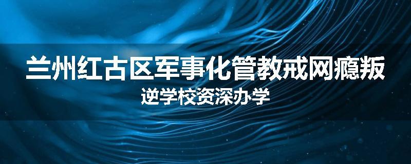 兰州红古区军事化管教戒网瘾叛逆学校资深办学