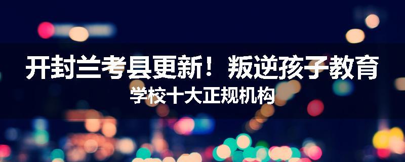 开封兰考县更新！叛逆孩子教育学校十大正规机构