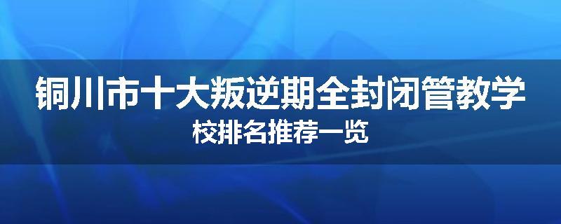 铜川市十大叛逆期全封闭管教学校排名推荐一览