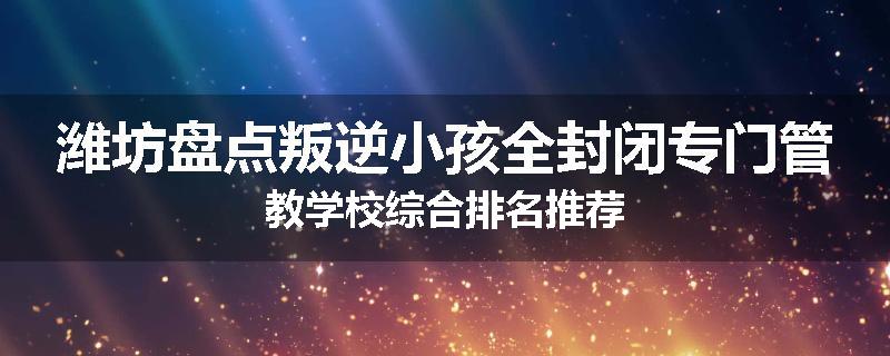 潍坊盘点叛逆小孩全封闭专门管教学校综合排名推荐