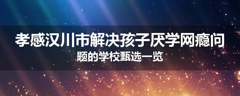 孝感汉川市解决孩子厌学网瘾问题的学校甄选一览