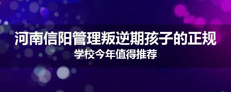 河南信阳管理叛逆期孩子的正规学校今年值得推荐