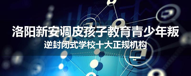 洛阳新安调皮孩子教育青少年叛逆封闭式学校十大正规机构