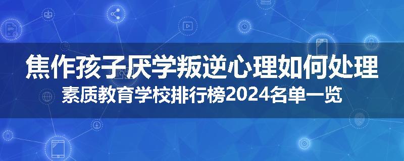 焦作孩子厌学叛逆心理如何处理素质教育学校排行榜2024名单一览