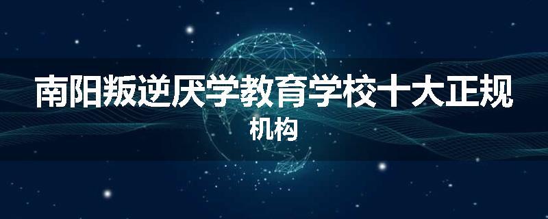 南阳叛逆厌学教育学校十大正规机构
