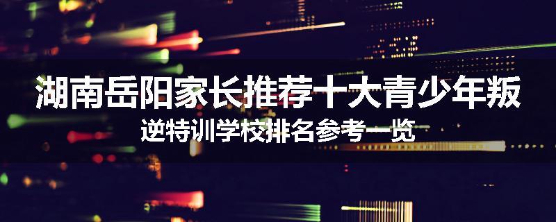 湖南岳阳家长推荐十大青少年叛逆特训学校排名参考一览