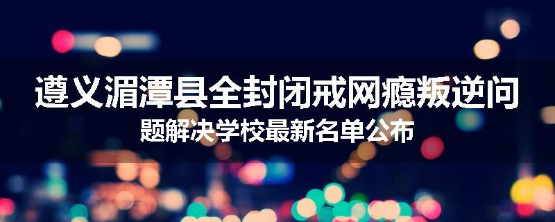 遵义湄潭县全封闭戒网瘾叛逆问题解决学校最新名单公布