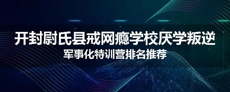 开封尉氏县戒网瘾学校厌学叛逆军事化特训营排名推荐