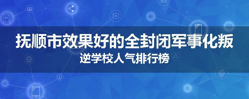 抚顺市效果好的全封闭军事化叛逆学校人气排行榜