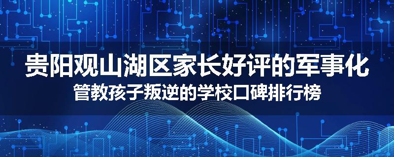 贵阳观山湖区家长好评的军事化管教孩子叛逆的学校口碑排行榜