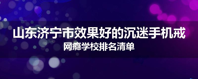 山东济宁市效果好的沉迷手机戒网瘾学校排名清单