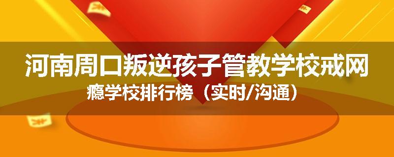 河南周口叛逆孩子管教学校戒网瘾学校排行榜（实时/沟通）