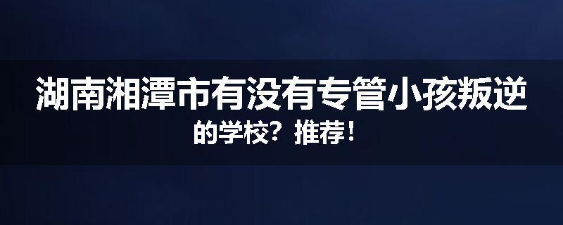 湖南湘潭市有没有专管小孩叛逆的学校？推荐！