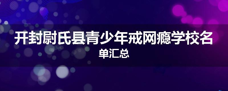 开封尉氏县青少年戒网瘾学校名单汇总