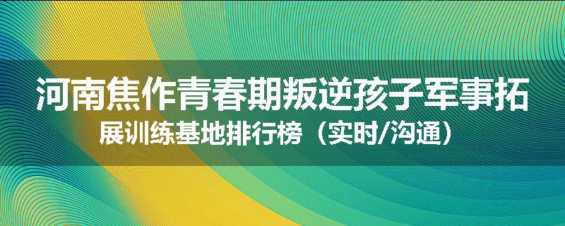 河南焦作青春期叛逆孩子军事拓展训练基地排行榜（实时/沟通）
