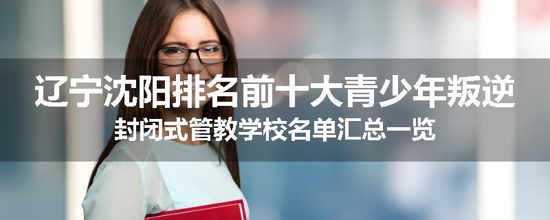 辽宁沈阳排名前十大青少年叛逆封闭式管教学校名单汇总一览