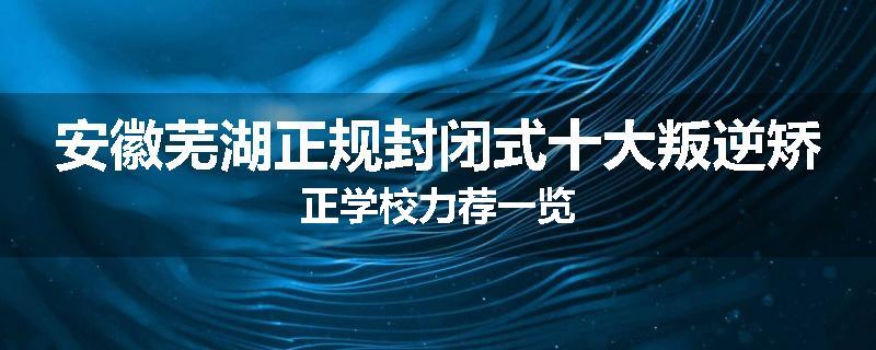 安徽芜湖正规封闭式十大叛逆矫正学校力荐一览