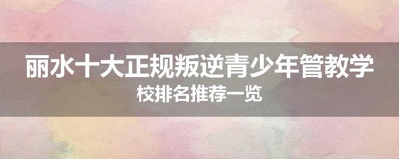 丽水十大正规叛逆青少年管教学校排名推荐一览