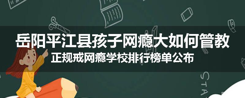 岳阳平江县孩子网瘾大如何管教正规戒网瘾学校排行榜单公布