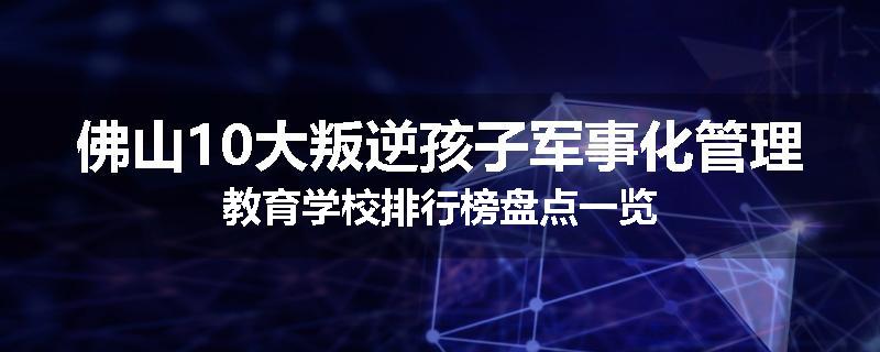 佛山10大叛逆孩子军事化管理教育学校排行榜盘点一览