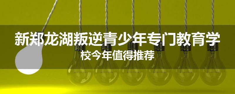 新郑龙湖叛逆青少年专门教育学校今年值得推荐