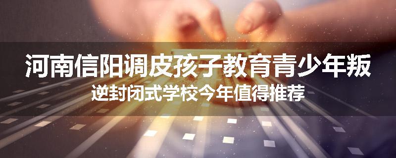 河南信阳调皮孩子教育青少年叛逆封闭式学校今年值得推荐