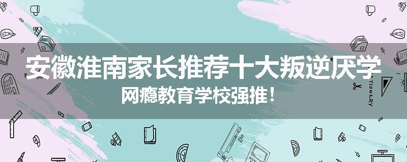 安徽淮南家长推荐十大叛逆厌学网瘾教育学校强推！