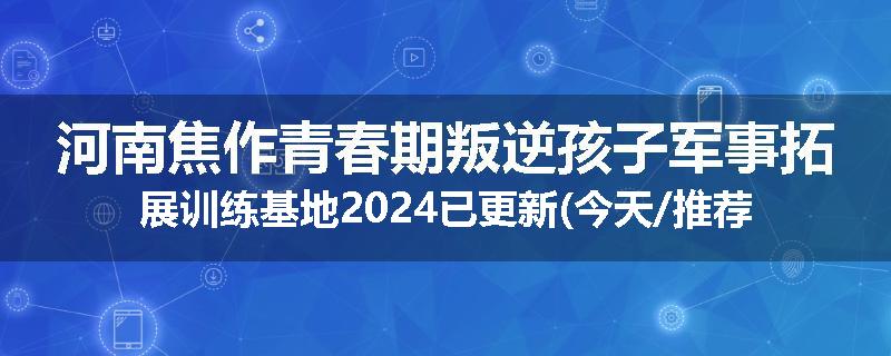 河南焦作青春期叛逆孩子军事拓展训练基地2024已更新(今天/推荐)