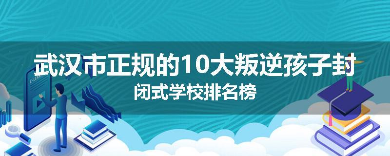 武汉市正规的10大叛逆孩子封闭式学校排名榜