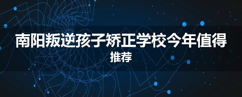 南阳叛逆孩子矫正学校今年值得推荐