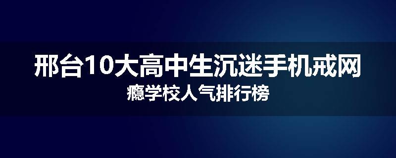 邢台10大高中生沉迷手机戒网瘾学校人气排行榜