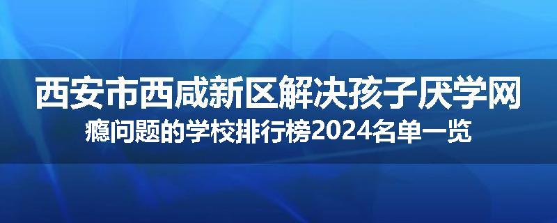 西安市西咸新区解决孩子厌学网瘾问题的学校排行榜2024名单一览