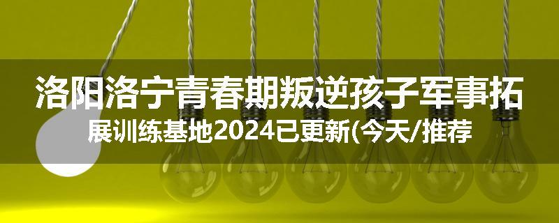 洛阳洛宁青春期叛逆孩子军事拓展训练基地2024已更新(今天/推荐)