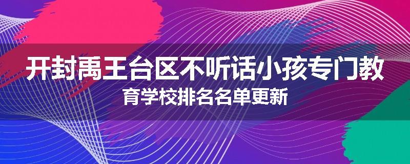 开封禹王台区不听话小孩专门教育学校排名名单更新