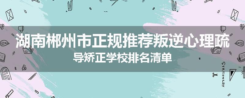湖南郴州市正规推荐叛逆心理疏导矫正学校排名清单