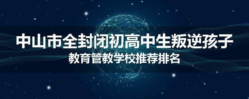 中山市全封闭初高中生叛逆孩子教育管教学校推荐排名