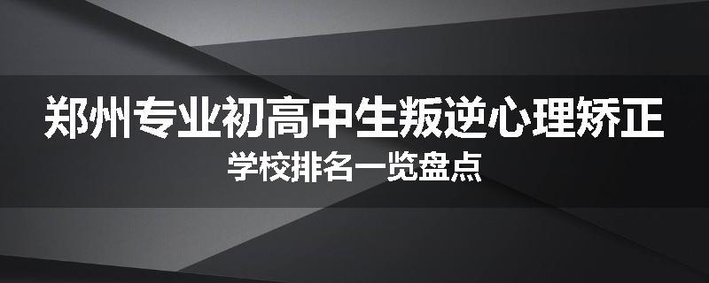 郑州专业初高中生叛逆心理矫正学校排名一览盘点
