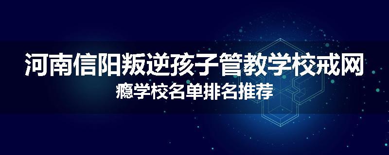 河南信阳叛逆孩子管教学校戒网瘾学校名单排名推荐