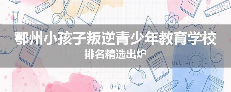 鄂州小孩子叛逆青少年教育学校排名精选出炉