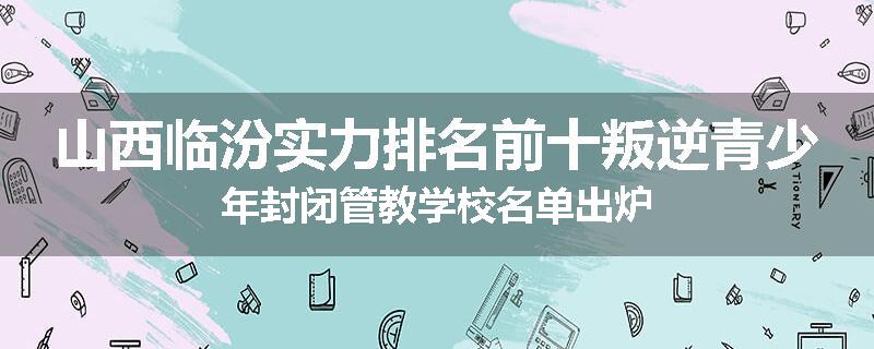 山西临汾实力排名前十叛逆青少年封闭管教学校名单出炉