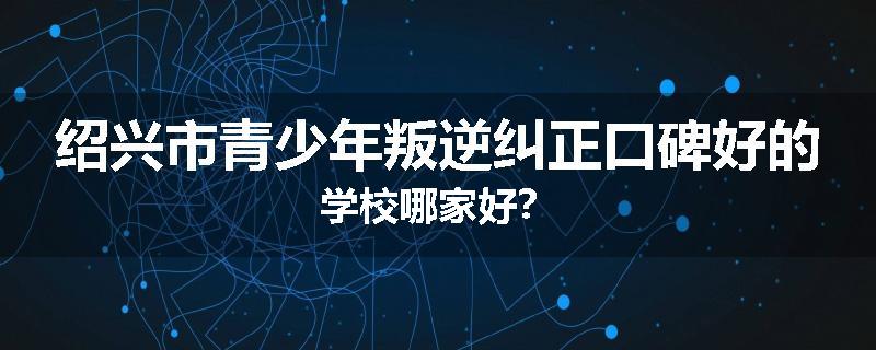 绍兴市青少年叛逆纠正口碑好的学校哪家好？