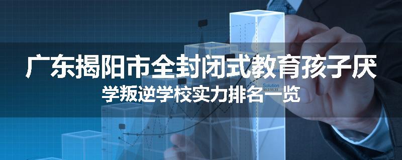 广东揭阳市全封闭式教育孩子厌学叛逆学校实力排名一览