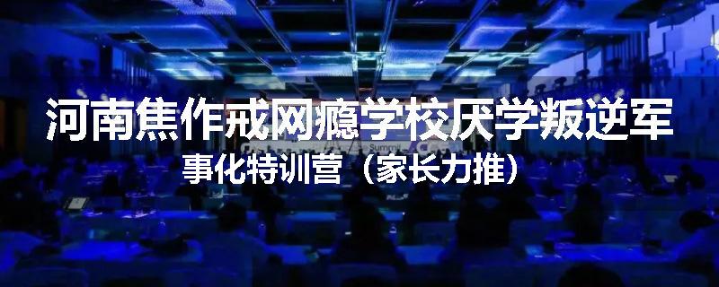 河南焦作戒网瘾学校厌学叛逆军事化特训营（家长力推）